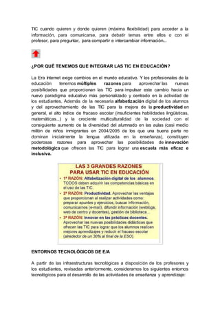 TIC cuando quieren y donde quieren (máxima flexibilidad) para acceder a la
información, para comunicarse, para debatir temas entre ellos o con el
profesor, para preguntar, para compartir e intercambiar información...
¿POR QUÉ TENEMOS QUE INTEGRAR LAS TIC EN EDUCACIÓN?
La Era Internet exige cambios en el mundo educativo. Y los profesionales de la
educación tenemos múltiples razones para aprovechar las nuevas
posibilidades que proporcionan las TIC para impulsar este cambio hacia un
nuevo paradigma educativo más personalizado y centrado en la actividad de
los estudiantes. Además de la necesaria alfabetización digital de los alumnos
y del aprovechamiento de las TIC para la mejora de la productividad en
general, el alto índice de fracaso escolar (insuficientes habilidades lingüísticas,
matemáticas...) y la creciente multiculturalidad de la sociedad con el
consiguiente aumento de la diversidad del alumnado en las aulas (casi medio
millón de niños inmigrantes en 2004/2005 de los que una buena parte no
dominan inicialmente la lengua utilizada en la enseñanza), constituyen
poderosas razones para aprovechar las posibilidades de innovación
metodológica que ofrecen las TIC para lograr una escuela más eficaz e
inclusiva.
ENTORNOS TECNOLÓGICOS DE E/A
A partir de las infraestructuras tecnológicas a disposición de los profesores y
los estudiantes, revisadas anteriormente, consideramos los siguientes entornos
tecnológicos para el desarrollo de las actividades de enseñanza y aprendizaje:
 