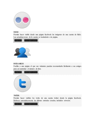 FL
I
CKR
Permite hacer visible desde una página facebook las imágenes de una cuenta de flickr.
Las actualizaciones de la cuenta se trasladarán a la página.
Ver demo Instalar aplicación
I
NV
I
T
AA
M
I
G
OS
Facilita a una página el que sus visitantes puedan recomendarla fácilmente a sus amigos
para así aumentar el número de fans.
Ver demo Instalar aplicación
T
WI
T
T
E
R
Permite hacer visibles los twitts de una cuenta twitter desde la página facebook.
Refresca automáticamente las últimas entradas creadas, incluidos retweets.
Ver demo Instalar aplicación
 