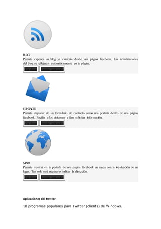 B
L
OG
Permite exponer un blog ya existente desde una página facebook. Las actualizaciones
del blog se reflejarán automáticamente en la página.
Ver demo Instalar aplicación
CONT
A
CT
O
Permite disponer de un formulario de contacto como una pestaña dentro de una página
facebook. Facilita a los visitantes y fans solicitar información.
Ver demo Instalar aplicación
M
A
PA
Permite mostrar en la pestaña de una página facebook un mapa con la localización de un
lugar. Tan solo será necesario indicar la dirección.
Ver demo Instalar aplicación
Aplicaciones del twitter.
10 programas populares para Twitter (clients) de Windows.
 