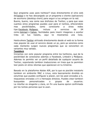 Que programa usas para twittear? Usas directamente el sitio web
deTwitter o te has descargado ya un programa o cliente (aplicacion)
de escritorio (desktop client) para seguir a tus amigos en la red.
Bueno, bueno, sea como sea disfrutas de Twitter, y para que veas
cuantos otros programas puedes usar para el twitteo, ofreciendote
mas posibilidades, como conectarte a otras redes
tipo Facebook, MySpace, incluso a servicios de IM
como Hotmail o Yahoo, facilidades para inserir imagenes o acortar
links en tus tweets, aqui te mostramos una lista.
Hasta ahora Twitter utilizado directamente desde el web es la forma
mas popular de usar el servicio desde un pc, pero ya veremos como
cada momento surgen nuevos programas que se convierten en
variantes muy validas.
Tweetdeck
Iniciamos con este popular programa entre los twitteros, que da la
posibilidad de conectarse ademas a Facebook, Linkedin y MySpace.
Ademas te permite ver un perfil detallado de cualquier usuario de
Twitter, soportando tambien traducciones en linea que te permiten
leer posts en otros idiomas que aparezcan en tu timeline.
Basado en la plataforma Adobe AIR, por lo que es posible instalarlo
tambien en ambiente MAC o Linux, esta basicamente dividido en
columnas que puedes configurar a placer, con los post enviados a ti,
respuestas enviadas a ti o mensajes directos. Puedes crear tambien
busquedas personalizadas o grupos de usuarios.
La interfaz es elegante y clara, en fin una buena opcion confirmada
por los tantas personas que la usan.
 