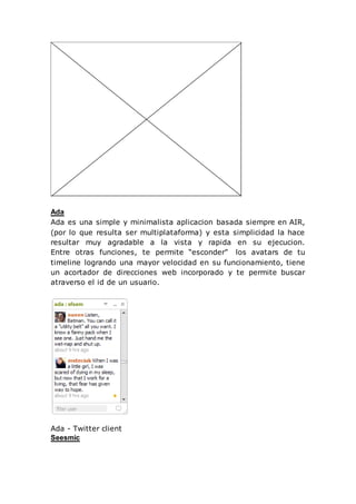 Ada
Ada es una simple y minimalista aplicacion basada siempre en AIR,
(por lo que resulta ser multiplataforma) y esta simplicidad la hace
resultar muy agradable a la vista y rapida en su ejecucion.
Entre otras funciones, te permite “esconder” los avatars de tu
timeline logrando una mayor velocidad en su funcionamiento, tiene
un acortador de direcciones web incorporado y te permite buscar
atraverso el id de un usuario.
Ada - Twitter client
Seesmic
 