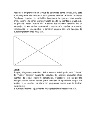 Poderoso program con un layout de columnas como TweetDeck, este
otro programa de Twitter al cual puedes asociar tambien tu cuenta
Facebook, cuenta con notables funciones integradas para acortar
links, inserir imagenes en tus tweets desde tu escritorio o webcam.
Es posible hacer “Reply All” a todos los usuario listados en un
mensaje, en vez de hacer retweet o inserir cada nombre de usuario,
velocizando el intercambio y tambien consta con una funcion de
autocompletamiento muy util.
Twhirl
Simple, elegante y efectivo. Asi puede ser catalogado este “cliente”
de Twitter tambien bastante popular. Es posible controlar otras
cuentas de social network personales, Facebook, etc. Es posible
escoger entre varios temas para cambiar la apariencia segun los
gustos y la interfaz es clara con pequenos iconos que te indican
claramente
el funcionamiento. Igualmente multiplataforma basado en AIR.
 