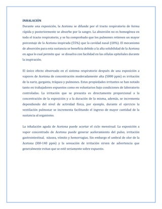 INHALACIÓN
Durante una exposición, la Acetona se difunde por el tracto respiratorio de forma
rápida y posteriormente se absorbe por la sangre. La absorción no es homogénea en
todo el tracto respiratorio, y se ha comprobado que los pulmones retienen un mayor
porcentaje de la Acetona inspirada (55%) que la cavidad nasal (18%). El mecanismo
de absorción para esta sustancia se beneficia debido a la alta solubilidad de la Acetona
en agua lo cual permite que se disuelva con facilidad en las células epiteliales durante
la inspiración.
El único efecto observado en el sistema respiratorio después de una exposición a
vapores de Acetona de concentración moderadamente alta (5000 ppm) es irritación
de la nariz, garganta, tráquea y pulmones. Estas propiedades irritantes se han notado
tanto en trabajadores expuestos como en voluntarios bajo condiciones de laboratorio
controladas. La irritación que se presenta es directamente proporcional a la
concentración de la exposición y a la duración de la misma, además, se incrementa
dependiendo del nivel de actividad física, por ejemplo, durante el ejercicio la
ventilación pulmonar se incrementa facilitando el ingreso de mayor cantidad de la
sustancia al organismo.
La inhalación aguda de Acetona puede acortar el ciclo menstrual. La exposición a
vapor concentrado de Acetona puede generar aceleramiento del pulso, irritación
gastrointestinal, náusea, vómito y hemorragias. Sin embargo el umbral de olor de la
Acetona (l00-140 ppm) y la sensación de irritación sirven de advertencia que
generalmente evitan que se esté seriamente sobre expuesto.

 