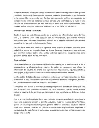 Si bien las memoria USB siguen siendo un medio fisico muy factible para trasladar grandes
cantidades de datos de forma puntual y para un propósito determinado, el uso de la nube
se ha convertido en un medio más factible para compartir archivos sin necesidad de
contacto físico entre las personas: aunque parezca una contradicción, la nube es una
solución de almacenamiento en Red muy social, tanto que incluso proveedores como
Dropbox se han integrado totalmente en Facebook, la red social por excelencia.
-Definición de iCloud - en la nube
Desde el punto de vista técnico, dentro de la variante de Infraestructura como Servicio
(IaaS), el término Cloud está asociado con la virtualización, que permite múltiples
aplicaciones por cada nodo informático, cuando en el modelo tradicional sólo permitía
una aplicación por cada nodo informático físico.
Descrito de un modo más técnico, el lugar que antes ocupaba el sistema operativo en un
nodo físico, pasa a ser ocupado ahora por lo que llamamos hipervisores, unos sistemas
que permiten instalar sobre ellos tantos sistemas operativos independientes como
queramos dentro de un mismo nodo físico.
-Para qué sirve
Técnicamente la nube, que viene del inglés Cloud computing, es el nombre que se le dio al
procesamiento y almacenamiento masivo de datos en servidores que alojen la
información del usuario. En criollo esto significa que hay servicios, algunos gratuitos y
otros pagos, que guardarán tanto tus archivos como información en Internet.
La idea detrás de todo esto nace en el acceso instantáneo y en todo momento a tus datos
estés donde estés y a través tanto de dispositivos móviles (teléfonos inteligentes, tabletas,
etc.), como de computadoras de escritorio o notebooks.
Lo mejor de todo es que la nube no fue creada para personas expertas en tecnología, sino
para el usuario final que quiere solucionar las cosas de manera rápida y simple. Por ese
motivo la mayoría de los servicios que hacen uso de esta tecnología son de lo más fáciles
de usar.
Pero el acceso desde cualquier lugar y en cualquier momento no es la única ventaja de la
nube. Este paradigma también te permite aprovechar mejor los recursos de tu PC. Picasa,
que es un servicio para alojar imágenes, permite editar las capturas a través de Internet
(darle brillo, rotarlas, cortarlas, etc.), sin necesidad de tener ningún software alojado en tu
computadora. De esta forma, el esfuerzo de procesamiento se aloja en los servidores de
Google y no en tu PC
 