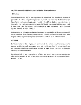 -Describa las multi herramientas para la gestión del conocimiento:
- Slideshare
SlideShare es un sitio web 2.0 de alojamiento de diapositivas que ofrece a los usuarios la
posibilidad de subir y compartir en público o en privado presentaciones de diapositivas en
PowerPoint (.ppt,.pps,.pptx,.ppsx,.pot y.potx), OpenOffice (.odp); presentaciones e
infografías PDF (.pdf); documentos en Adobe PDF (.pdf), Microsoft Word (.doc,.docx y.rtf)
y OpenOffice (.odt) y la mayoría de documentos de texto sin formato (.txt),1 e incluso
algunos formatos de audio y vídeo.2
Originalmente el sitio web estaba destinado para los empleados del ámbito empresarial
con la intención de que compartieran con más facilidad diapositivas entre ellos, pero
luego el público objetivo se amplió para convertirse también en un entretenimiento.
- Dropbox
Es básicamente un disco rígido pero en Internet. El servicio, completamente gratuito
aunque también se puede pagar para tener una versión premium. Te ofrece espacio en
sus servidores para que puedas guardar archivos de texto, videos, canciones o cualquiera
de las cosas que tenés en tu PC.
Lo mejor de todo es que a través de un software que poseen podrás acceder a este disco
rígido digital a través de una carpeta en tu escritorio o de la barra de tareas de Windows,
Mac OS X o Linux.
 