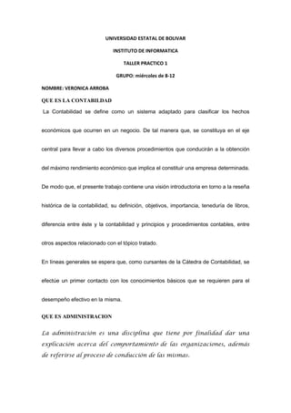 UNIVERSIDAD ESTATAL DE BOLIVAR<br />INSTITUTO DE INFORMATICA<br />TALLER PRACTICO 1<br />GRUPO: miércoles de 8-12<br />NOMBRE: VERONICA ARROBA    <br />QUE ES LA CONTABILDAD<br /> La Contabilidad se define como un sistema adaptado para clasificar los hechos económicos que ocurren en un negocio. De tal manera que, se constituya en el eje central para llevar a cabo los diversos procedimientos que conducirán a la obtención del máximo rendimiento económico que implica el constituir una empresa determinada.<br />De modo que, el presente trabajo contiene una visión introductoria en torno a la reseña histórica de la contabilidad, su definición, objetivos, importancia, teneduría de libros, diferencia entre éste y la contabilidad y principios y procedimientos contables, entre otros aspectos relacionado con el tópico tratado. <br />En líneas generales se espera que, como cursantes de la Cátedra de Contabilidad, se efectúe un primer contacto con los conocimientos básicos que se requieren para el desempeño efectivo en la misma.<br />QUE ES ADMINISTRACION<br />La administración es una disciplina que tiene por finalidad dar una explicación acerca del comportamiento de las organizaciones, además de referirse al proceso de conducción de las mismas.<br />La administración es una ciencia fáctica, que tiene un objeto real (las organizaciones).<br />La técnica de la administración implica aceptar la existencia de unos medios específicos utilizables en la búsqueda del funcionamiento eficaz y eficiente de las organizaciones. Incluye principios, normas y procedimientos para la conducción racional de las organizaciones.<br />La administración no solo busca explicar el comportamiento de las organizaciones, sino que comprende un conjunto de reglas, normas y procedimientos para operar y transformar esa realidad que son las organizaciones. <br /> La administración ha sido una necesidad natural, obvia y latente de todo tipo de organización humana. Desde siempre, cada tipo de organización ha requerido de control de actividades (contables, financieras o de marketing) y de toma de decisiones acertadas para alcanzar sus objetivos - cualquiera que sean estos- de manera eficiente, es por esto que han creado estrategias y métodos que lo permitan<br />FRACES CORTAS<br />Negrita              Contabilidad es la disciplina que se encarga de determinar, medir y cuantifica    <br />                            los factores de riqueza de las empresas<br />Cursiva             El dinero es un personaje útil y tonto que sabe ganarse demasiados amigos.<br />Subrayado        Toma la belleza como lo que es: algo que te sucede ahora a ti y mañana ya no.<br />Tachado            No es malo haber perdido amigos. Lo malo es no saber recuperarlos<br />Subíndice         a2+b2=(a+b)2<br />Superíndice      x3-y3=(x-y)3<br />MAY/menús    ESTADOS FINANCIEROS- estados financieros<br />HISTORIA DE LA CONTABILIDAD<br />La Edad Antigua; donde el hombre gracias a su ingenio proporcionó al principio métodos primitivos de registración; como es la tablilla de barro. Desde entonces la evolución del sistema contable no ha parado en desarrollar.<br /> <br />La Edad Media; se consolida el “solidus”, moneda de oro que es admitida como principal medio de transacciones internacionales, permitiendo mediante esta medida homogénea la registración contable. <br />Edad Moderna; Nace el más grande autor de su época, Fray Lucas de Paciolo, Autor de la obra “Tractus XI”, donde no únicamente se refiere al sistema de registración por partida doble basado en el axioma: “No hay deudor sin acreedor”, sino también a las prácticas comerciales concernientes a sociedades, ventas intereses, letras de cambio, etc. Con gran detalle, ingresa en el aspecto contable explicando el inventario, como una lista de activos y pasivos preparado por el propietario de la empresa antes que comience a operar. <br />Edad Contemporánea; da lugar a la creación de Escuelas como ser: la personalista, del valor, la abstracta, la jurídica y la positivista tendientes a solucionar problemas relacionados con precios y la unidad de medida de valor, apareciendo conceptos referidos a depreciaciones, amortizaciones, reservas, fondos, etc. <br />TIPOS DE ADMINISTRACION<br />La Administración Internacional:<br />Se centra en la operación de empresas internacionales en países extranjeros. Trata temas administrativos que se relacionan  con el flujo de personas, mercancías  y dinero con el propósito final de administrar mejor en situaciones<br />La Administración Comparativa:<br />Se define como el estudio y el análisis de la administración en diferentes ambientes y de las razones por las cuales las empresas obtienen resultados  diferentes en diversos países.<br />La Administración Por Objetivos:<br />Se practica en todo el mundo. Sin embargo, a pesar de sus extensas aplicaciones, no siempre resulta claro lo que significa. Algunos siguen considerándola con una herramienta de evaluación; otros la contemplan como una técnica de motivación<br />Administración En La Tecnología:<br />  En el interior de cada empresa coexiste la tarea ejecutada, <br />Administración De La Estrategia:<br />La estrategia representa “aquello que “la empresa desea realizar<br />Administración De La Producción Y De Operaciones<br />Una de las principales áreas en cualquier tipo de empresa, tanto si se trata de negocios, gobiernos u otros, es la administración de la producción y las operaciones.<br />