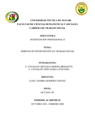 UNIVERSIDAD TÉCNICA DE MANABI
FACULTAD DE CIENCIAS HUMANISTICAS Y SOCIALES
CARRERA DE TRABAJO SOCIAL
ASIGNATURA:
INTERVENCIÓN PROFESIONAL II
TEMA:
ÁMBITOS DE INTERVENCIÓN EN TRABAJO SOCIAL
INTEGRANTES:
 CEVALLOS ARTEAGA PIERINA BRIGGITTE
 CEVALLOS VERA KARLA STEFANIA
DOCENTE:
LCDA. SANDRA ROMERO CHÁVEZ
NIVEL:
OCTAVO “B”
PERIODO ACADEMICO:
OCTUBRE 2019 - FEBRERO 2020
 