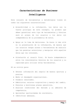 Características de Business
                         Intelligence

Este   conjunto     de   herramientas     y   metodologías        tienen    en
común las siguientes características:

  •    Accesibilidad     a   la   información.      Los    datos    son    la
       fuente   principal    de   este    concepto.       Lo    primero    que
       deben garantizar este tipo de herramientas y técnicas
       será    el   acceso   de   los    usuarios   a     los    datos     con
       independencia de la procedencia de estos.

  •    Apoyo en la toma de decisiones. Se busca ir más allá
       en la presentación de la información, de manera que
       los usuarios tengan acceso a herramientas de análisis
       que les permitan seleccionar y manipular sólo aquellos
       datos que les interesen.

  •    Orientación al usuario final. Se busca independencia
       entre los conocimientos técnicos de los usuarios y su
       capacidad para utilizar estas herramientas.

BI es crítico para:

  •    Obtener información del negocio de manera oportuna y
       precisa.
  •    Medir el desempeño organizacional.
  •    Predecir resultados.
  •    Administrar recursos corporativos y manejo del cambio.
  •    Ejecutar y monitorear planes operativos.
  •    Analizar     condiciones   del    mercado    y     el    ambiente    de
       competencia.
  •    Aprovechar oportunidades de crecimiento.
  •    Identificar amenazas.



                                                                     Pág. 8
 
