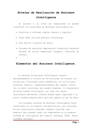 Niveles de Realización de Business
                         Intelligence

      De   acuerdo   a   su   nivel   de   complejidad   se   pueden
clasificar las soluciones de Business Intelligence en:

  •   Consultas e informes simples (Querys y reports).

  •   Cubos OLAP (On-Line Analytic Processing).

  •   Data Mining o minería de datos.

  •   Sistemas de previsión empresarial; predicción mediante
      estudio de series temporales (ejemplo: Previsión de
      ventas).
  •


  Elementos del Business Intelligence.



      El mercado de Business Intelligence crecerá
aproximadamente a niveles de 148 billones, de acuerdo con
Survey.com. Conociendo estas tendencias, es crítico para
cualquier negocio, independientemente del tamaño, contar
con la mejor tecnología que puedan disponer. El surgimiento
de estas nuevas tecnologías, así como las nuevas
tecnologías web–based, ofrecen muchas mayor capacidad a un
precio dramáticamente menor que hace apenas un par de años.

      Los sistemas actuales de Business Intelligence están
construidos en una moderna infraestructura, que consisten
de una arquitectura federada (también conocida como
modular) que acomoda todos los componentes en un moderno
sistema de inteligencia del negocio (Hackney, 2000). Estos
sistemas incluyen:
                                                              Pág. 9
 
