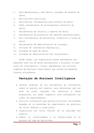 1.       Data Warehousing y Data Marts, sistemas de almacén de
         datos.
2.       Aplicaciones analíticas.
3.       Data Mining, herramientas para minería de datos.
4.       OLAP, herramientas de procesamiento analítico de
         datos.
5.       Herramientas de consulta y reporte de datos.
6.       Herramientas de producción de reportes personalizados.
7.       ELT, herramientas de extracción, traducción y carga de
         datos.
8.       Herramientas de administración de sistemas.
9.       Portales de información empresarial.
10.      Sistemas de base de datos.
11.      Sistemas de administración del conocimiento.

         Desde luego, una organización puede implementar por
separado cada una de éstas herramientas y alcanzar un buen
nivel de inteligencia, o bien, implementar una solución
completa de Business Intelligence que muchos proveedores
ofrecen actualmente.


         Ventajas de Business Intelligence

     •   Permite       disponer   de una     herramienta de       información
         sobre la gestión del negocio, para determinar qué tan
         bien     se     están    logrando       los   objetivos     y    metas
         propuestas, así poder compartir esta información con
         todos los departamentos.
     •   Facilita información que permite priorizar actividades
         basadas en la necesidad de cumplimiento de objetivos
         de corto, mediano y largo plazo.
     •   Proporciona       una    única   versión      de   la   realidad     del
         negocio.
     •   Reduce    la     incertidumbre      y    la   subjetividad      en    el
         proceso de toma de decisiones.

                                                                         Pág. 10
 