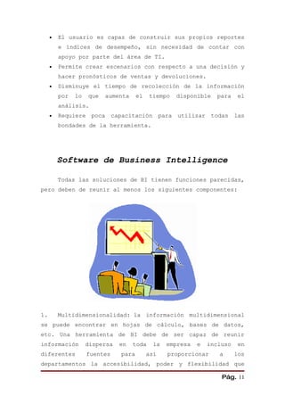 •   El usuario es capaz de construir sus propios reportes
         e índices de desempeño, sin necesidad de contar con
         apoyo por parte del área de TI.
     •   Permite crear escenarios con respecto a una decisión y
         hacer pronósticos de ventas y devoluciones.
     •   Disminuye el tiempo de recolección de la información
         por   lo   que   aumenta      el   tiempo   disponible     para    el
         análisis.
     •   Requiere    poca     capacitación para       utilizar todas       las
         bondades de la herramienta.




         Software de Business Intelligence

         Todas las soluciones de BI tienen funciones parecidas,
pero deben de reunir al menos los siguientes componentes:




1.       Multidimensionalidad: la información multidimensional
se puede encontrar en hojas de cálculo, bases de datos,
etc. Una herramienta de BI debe de ser capaz de reunir
información         dispersa    en   toda     la   empresa   e   incluso    en
diferentes          fuentes     para        así    proporcionar     a      los
departamentos la accesibilidad, poder y flexibilidad que

                                                                     Pág. 11
 