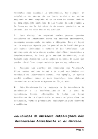 necesitan para analizar la información. Por ejemplo, un
pronóstico    de     ventas      de   un     nuevo   producto      en     varias
regiones no está completo si no se toma en cuenta también
el comportamiento histórico de las ventas de cada región y
la forma en que la introducción de nuevos productos se ha
desarrollado en cada región en cuestión.

2.   Data    Mining:       Las   empresas      suelen     generar        grandes
cantidades de información sobre sus procesos productivos,
desempeño operacional, mercados y clientes. Pero el éxito
de los negocios depende por lo general de la habilidad para
ver nuevas tendencias o cambios en las tendencias. Las
aplicaciones de data mining pueden identificar tendencias y
comportamientos,      no    sólo para        extraer información,           sino
también para descubrir las relaciones en bases de datos que
pueden identificar comportamientos que no muy evidentes.

3.   Agentes:       Los    agentes    son     programas      que   "piensan".
Ellos pueden realizar tareas a un nivel muy básico sin
necesidad de intervención humana. Por ejemplo, un agente
pueden   realizar     tares      un   poco    complejas,      como      elaborar
documentos, establecer diagramas de flujo, etc.

4.   Data Warehouse: Es la respuesta de la tecnología de
información     a     la     descentralización          en    la     toma     de
decisiones.     Coloca        información       de    todas        las     áreas
funcionales de la organización en manos de quien toma las
decisiones. También proporciona herramientas para búsqueda
y análisis.




Soluciones de Business Intelligence más
 Reconocidas Actualmente en el Mercado.

                                                                         Pág. 12
 