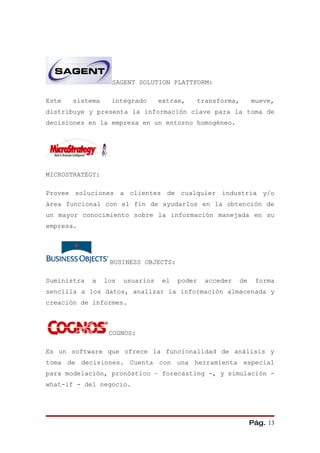 SAGENT SOLUTION PLATTFORM:

Este   sistema     integrado      extrae,   transforma,        mueve,
distribuye y presenta la información clave para la toma de
decisiones en la empresa en un entorno homogéneo.




MICROSTRATEGY:

Provee soluciones a clientes de cualquier industria y/o
área funcional con el fin de ayudarlos en la obtención de
un mayor conocimiento sobre la información manejada en su
empresa.




                  BUSINESS OBJECTS:

Suministra   a   los   usuarios    el   poder   acceder   de    forma
sencilla a los datos, analizar la información almacenada y
creación de informes.



                  COGNOS:

Es un software que ofrece la funcionalidad de análisis y
toma de decisiones. Cuenta con una herramienta especial
para modelación, pronóstico – forecasting -, y simulación -
what-if - del negocio.




                                                               Pág. 13
 