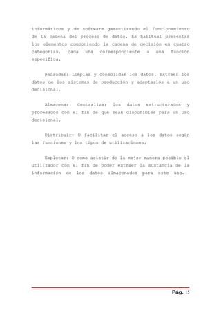 informáticos y de software garantizando el funcionamiento
de la cadena del proceso de datos. Es habitual presentar
los elementos componiendo la cadena de decisión en cuatro
categorías,   cada       una   correspondiente    a     una    función
especifica.


    Recaudar: Limpiar y consolidar los datos. Extraer los
datos de los sistemas de producción y adaptarlos a un uso
decisional.


    Almacenar:     Centralizar     los   datos    estructurados        y
procesados con el fin de que sean disponibles para un uso
decisional.


    Distribuir: O facilitar el acceso a los datos según
las funciones y los tipos de utilizaciones.


    Explotar: O como asistir de la mejor manera posible el
utilizador con el fin de poder extraer la sustancia de la
información   de   los    datos   almacenados    para   este    uso.




                                                               Pág. 15
 