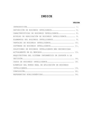 INDICE
                                                       PÁGINA

INTRODUCCIÓN………………………………………………………………………………………………………………… 1.
DEFINICIÓN DE BUSINESS INTELIGENCE……………………………………………………… 4.
CARACTERÍSTICAS DE BUSINESS INTELLIGENCE……………………………………… 8.
NIVELES DE REALIZACIÓN DE BUSINESS INTELLIGENCE…………………… 9.
ELEMENTOS DEL BUSINESS INTELLIGENCE…………………………………………………… 9.
VENTAJAS DE BUSINESS INTELLIGENCE……………………………………………………… 10.
SOFTWARE DE BUSINESS INTELLIGENCE……………………………………………………… 11.
SOLUCIONES DE BUSINESS INTELLIGENCE MÁS RECONOCIDAS
ACTUALMENTE EN EL MERCADO…………………………………………………………………………… 13.
ARQUITECTURA DEL SISTEMA INFORMÁTICO DE SOPORTE A LA
DECISIÓN………………………………………………………………………………………………………………………… 14.
CASOS DE BUSINESS INTELLIGENCE……………………………………………………………… 18.
EJEMPLOS DEL MUNDO REAL DE APLICACIÓN DE BUSINESS
INTELLIGENCE……………………………………………………………………………………………………………… 19.
CONCLUSIÓN…………………………………………………………………………………………………………………… 22.
REFERENCIAS BIBLIOGRÁFICAS………………………………………………………………………… 24.
 