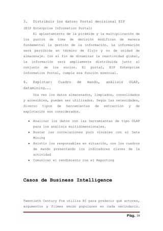 3.       Distribuir los datos: Portal decisional EIP
(EIP Enterprise Information Portal)
         El aplastamiento de la pirámide y la multiplicación de
los      puntos     de    toma    de     decisión          modifican       de   manera
fundamental la gestión de la información. La información
será      percibida      en    término    de       flujo    y    no   de   unidad    de
almacenaje. Con el fin de dinamizar la reactividad global,
la       información      será    ampliamente          distribuida         junto     al
conjunto       de     los      socios.        El    portal,       EIP      Enterprise
Information Portal, cumple esa función esencial.

4.       Explotar:         Cuadro        de        mando,        análisis        OLAP,
datamining...
         Una vez los datos almacenados, limpiados, consolidados
y accesibles, pueden ser utilizados. Según las necesidades,
diverso       tipos       de     herramientas         de        extracción       y   de
explotación son considerados.

     •   Analizar los datos con las herramientas de tipo OLAP
         para los análisis multidimensionales.
     •   Buscar las correlaciones poco visibles con el Data
         Mining
     •   Asistir los responsables en situación, con los cuadros
         de   mando      presentando     los       indicadores        claves    de   la
         actividad
     •   Comunicar el rendimiento con el Reporting




Casos de Business Intelligence



Twentieth Century Fox utiliza BI para predecir qué actores,
argumentos y filmes serán populares en cada vecindario.

                                                                                Pág. 18
 