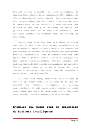 Evitando      ciertos      argumentos          en    cines    específicos,      la
compañía tiene ahorros de aproximadamente $100 Millones de
dólares alrededor del mundo cada año. Esa misma tecnología
utilizan para seleccionar los "traliers" (cortos previos a
la presentación de una película) alternativos para cada
película     en    cada    cine    y así maximizar las ventas. Una
película     puede     tener      varios      "trailers" diferentes,          cada
cual puede percibirse de diferente forma por cada tipo de
audiencias.

       Los sistemas BI de Jhon Deer no predicen el futuro,
sino   que    lo     planifican.        Esta    empresa      manufacturera      de
equipo agrícola, mejora su negocio dando a los clientes una
gran variedad de opciones en los productos que ellos pueden
requerir, obteniendo millones de permutaciones para cada
opción. Esto es grandioso para el área de marketing pero no
tanto para el área de manufactura. John Deer solucionó este
problema empleando inteligencia computarizada que aprende a
"criar"      agendas      mejor    de    lo    que    lo     harían   los    seres
humanos. El equipo agrícola ahora fluye más suavemente a
través de la línea de producción.

       Así como estos casos, existen una gran cantidad de
casos de aplicación exitosa de sistemas de BI, que han
brindado       una        verdadera        inteligencia          al    negocio,
proporcionándole no solo una notoria eficiencia y ventaja
competitiva, sino que a la larga puede ser la diferencia
entre la supervivencia o desaparición de la empresa.




Ejemplos del mundo real de aplicación
de Business Intelligence


                                                                            Pág. 19
 