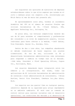 Las siguientes son opiniones de ejecutivos de empresas
estadounidenses sobre lo que ellos esperan que suceda en el
corto o mediano plazo con respecto a BI, recolectadas por
Mitch Betts el mes de marzo del presente año.

      En aproximadamente cinco años, veremos un incremento
dramático del 40% en el número de usuarios finales que
utilicen       herramientas      de   BI…     --Frank      Gelbart,       CEO,
Appfluent Technology Inc., Arlington, Va.

      En pocos años, las ventajas competitivas vendrán del
uso de BI para entender el comportamiento y preferencias
del consumidor a un nivel de segmentación angosto, incluso
individual para hacer ofertas a la medida… --Jeff Zabian,
Vice President, Seurat Co., Boulder, Colo.

      Dentro de dos o tres años, las compañías abandonarán
el   método     tradicional      de   hacer    negocios         con    ajustes
trimestrales.         En   vez   de   eso,     utilizarán         la    BI     y
desarrollarán herramientas administrativas como estrategia
para responder a cambios en tiempo real en el mercado.
--Rob Ashe, President & Chief Operating Officer, Cognos
Inc., Burlington, Mass.

      Los usuarios demandarán mayor integración entre los
números    y     su    interpretación.        Así    mismo,      todas       las
aplicaciones de BI incluirán herramientas de administración
de contenido o bien administración de conocimiento. --Brian
Hartlen, Senior Vice President, Comshare Inc.,Ann Arbor,
Mich.

      Los negocios son una guerra! Como en cualquier guerra,
sobrevivir depende de la capacidad para actuar rápidamente
en   un   ambiente     cambiante.     BI    será    como   un    comando     de
control central para rastrear variables como el desarrollo
operacional, las condiciones del mercado y el desarrollo de

                                                                       Pág. 20
 