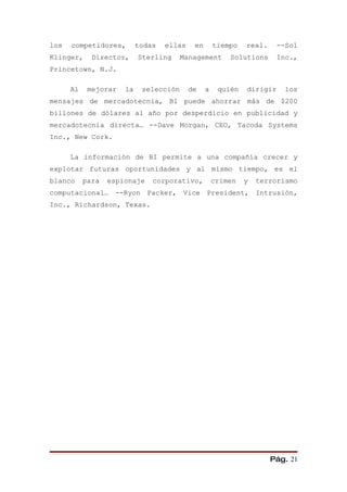 los   competidores,        todas   ellas    en       tiempo   real.     --Sol
Klinger,     Director,     Sterling     Management       Solutions      Inc.,
Princetown, N.J.

      Al    mejorar   la    selección      de    a    quién   dirigir     los
mensajes de mercadotecnia, BI puede ahorrar más de $200
billones de dólares al año por desperdicio en publicidad y
mercadotecnia directa… --Dave Morgan, CEO, Tacoda Systems
Inc., New Cork.

      La información de BI permite a una compañía crecer y
explotar futuras oportunidades y al mismo tiempo, es el
blanco     para   espionaje    corporativo,          crimen   y   terrorismo
computacional… --Ryon Packer, Vice President, Intrusión,
Inc., Richardson, Texas.




                                                                      Pág. 21
 