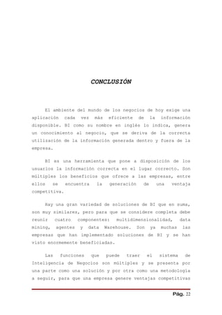 CONCLUSIÓN



    El ambiente del mundo de los negocios de hoy exige una
aplicación      cada    vez    más    eficiente    de     la    información
disponible. BI como su nombre en inglés lo indica, genera
un conocimiento al negocio, que se deriva de la correcta
utilización de la información generada dentro y fuera de la
empresa.

    BI es una herramienta que pone a disposición de los
usuarios la información correcta en el lugar correcto. Son
múltiples los beneficios que ofrece a las empresas, entre
ellos     se    encuentra       la    generación     de        una   ventaja
competitiva.

    Hay una gran variedad de soluciones de BI que en suma,
son muy similares, pero para que se considere completa debe
reunir     cuatro      componentes:      multidimensionalidad,            data
mining,    agentes     y   data      Warehouse.    Son    ya    muchas     las
empresas que han implementado soluciones de BI y se han
visto enormemente beneficiadas.

    Las        funciones      que    puede   traer       el     sistema    de
Inteligencia de Negocios son múltiples y se presenta por
una parte como una solución y por otra como una metodología
a seguir, para que una empresa genere ventajas competitivas


                                                                     Pág. 22
 