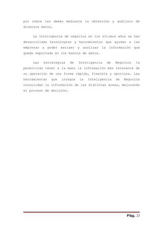 por sobre las demás mediante la obtención y análisis de
diversos datos.

    La Inteligencia de negocios en los últimos años se han
desarrollado tecnologías y herramientas que ayudan a las
empresas a poder extraer y analizar la información que
queda sepultada en los bancos de datos.

    Las   estrategias     de   Inteligencia   de   Negocios   le
permitirán tener a la mano la información más relevante de
su operación de una forma rápida, flexible y oportuna. Las
herramientas   que   integra   la   Inteligencia   de   Negocios
consolidan la información de las distintas áreas, mejorando
el proceso de decisión.




                                                         Pág. 23
 
