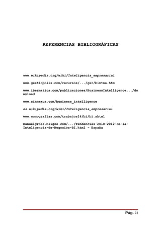 REFERENCIAS BIBLIOGRÁFICAS




www.wikipedia.org/wiki/Inteligencia_empresarial

www.gestiopolis.com/recursos/.../ger/bintna.htm

www.ibermatica.com/publicaciones/BusinessIntelligence.../do
wnload

www.sinnexus.com/business_intelligence

es.wikipedia.org/wiki/Inteligencia_empresarial

www.monografias.com/trabajos14/bi/bi.shtml

manuelgross.bligoo.com/.../Tendencias-2010-2012-de-la-
Inteligencia-de-Negocios-BI.html - España




                                                    Pág. 24
 