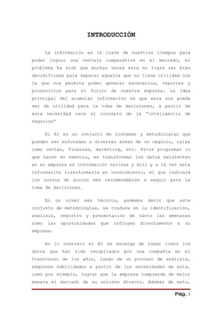 INTRODUCCIÓN

       La información es la clave de nuestros tiempos para
poder lograr una ventaja comparativa en el mercado, el
problema ha sido que muchas veces esta no logra ser bien
decodificada para separar aquella que no tiene utilidad con
la que nos permita poder generar escenarios, reportes y
pronósticos para el futuro de nuestra empresa. La idea
principal del acumular información es que esta nos pueda
ser de utilidad para la toma de decisiones, a partir de
esta necesidad nace el concepto de la “inteligencia de
negocios”

       El BI es un conjunto de sistemas y metodologías que
pueden ser enfocadas a diversas áreas de un negocio, tales
como ventas, finanzas, marketing, etc. Estos programas lo
que hacen en esencia, es transformar los datos existentes
en su empresa en información valiosa y útil y a la vez esta
información transformarla en conocimiento, el que indicará
los cursos de acción más recomendables a seguir para la
toma de decisiones.

       En   un    nivel   más   técnico,   podemos   decir   que    este
conjunto de metodologías, se traduce en la identificación,
análisis, registro y presentación de tanto las amenazas
como    las   oportunidades      que   influyen   directamente     a   su
empresa.

       En lo concreto el BI se encarga de tomar todos los
datos   que      han   sido   recopilados por una compañía en el
transcurso de los años, luego de un proceso de análisis,
adquiere habilidades a partir de las necesidades de esta,
como por ejemplo, lograr que la empresa comprenda de mejor
manera el mercado de su entorno directo. Además de esto,

                                                                   Pág. 1
 