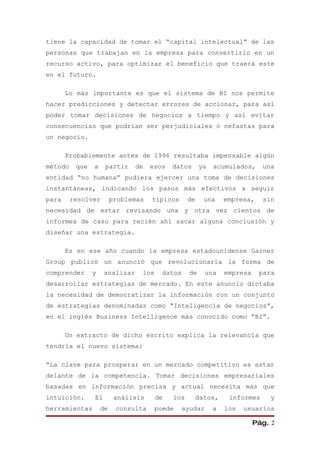 tiene la capacidad de tomar el “capital intelectual” de las
personas que trabajan en la empresa para convertirlo en un
recurso activo, para optimizar el beneficio que traerá este
en el futuro.

       Lo más importante es que el sistema de BI nos permite
hacer predicciones y detectar errores de accionar, para así
poder tomar decisiones de negocios a tiempo y así evitar
consecuencias que podrían ser perjudiciales o nefastas para
un negocio.

       Probablemente antes de 1996 resultaba impensable algún
método    que   a    partir     de   esos   datos       ya   acumulados,     una
entidad “no humana” pudiera ejercer una toma de decisiones
instantáneas, indicando los pasos más efectivos a seguir
para     resolver        problemas   típicos      de     una     empresa,    sin
necesidad de estar revisando una y otra vez cientos de
informes de caso para recién ahí sacar alguna conclusión y
diseñar una estrategia.

       Es en ese año cuando la empresa estadounidense Garner
Group publicó un anunció que revolucionaría la forma de
comprender      y    analizar    los     datos     de     una    empresa    para
desarrollar estrategias de mercado. En este anuncio dictaba
la necesidad de democratizar la información con un conjunto
de estrategias denominadas como “Inteligencia de negocios”,
en el inglés Business Intelligence más conocido como “BI”.

       Un extracto de dicho escrito explica la relevancia que
tendría el nuevo sistema:

“La clave para prosperar en un mercado competitivo es estar
delante de la competencia. Tomar decisiones empresariales
basadas en información precisa y actual necesita más que
intuición.      El        análisis     de   los        datos,     informes     y
herramientas        de    consulta     puede     ayudar      a   los   usuarios

                                                                           Pág. 2
 
