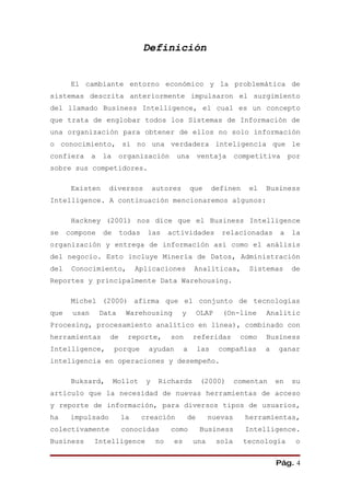 Definición


       El cambiante entorno económico y la problemática de
sistemas descrita anteriormente impulsaron el surgimiento
del llamado Business Intelligence, el cual es un concepto
que trata de englobar todos los Sistemas de Información de
una organización para obtener de ellos no solo información
o conocimiento, si no una verdadera inteligencia que le
confiera      a   la     organización        una         ventaja       competitiva      por
sobre sus competidores.

       Existen      diversos          autores        que       definen    el   Business
Intelligence. A continuación mencionaremos algunos:

       Hackney (2001) nos dice que el Business Intelligence
se    compone     de     todas    las      actividades           relacionadas       a   la
organización y entrega de información así como el análisis
del negocio. Esto incluye Minería de Datos, Administración
del    Conocimiento,          Aplicaciones            Analíticas,         Sistemas      de
Reportes y principalmente Data Warehousing.

       Michel (2000) afirma que el conjunto de tecnologías
que    usan       Data    Warehousing           y        OLAP    (On-line      Analitic
Procesing, procesamiento analítico en línea), combinado con
herramientas        de     reporte,        son       referidas          como   Business
Intelligence,          porque     ayudan         a       las    compañías      a   ganar
inteligencia en operaciones y desempeño.

       Buksard,        Mollot     y    Richards          (2000)        comentan    en   su
artículo que la necesidad de nuevas herramientas de acceso
y reporte de información, para diversos tipos de usuarios,
ha     impulsado         la      creación           de     nuevas        herramientas,
colectivamente           conocidas         como          Business        Intelligence.
Business      Intelligence            no    es       una        sola     tecnología      o


                                                                                   Pág. 4
 