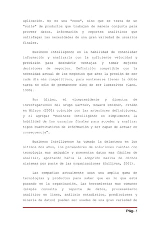 aplicación. No es una "cosa", sino que se trata de un
"suite" de productos que trabajan de manera conjunta para
proveer        datos,    información          y    reportes           analíticos      que
satisfagan las necesidades de una gran variedad de usuarios
finales.

         Business Intelligence es la habilidad de consolidar
información       y     analizarla      con       la    suficiente       velocidad      y
precisión        para     descubrir       ventajas           y        tomar     mejores
decisiones        de    negocios.       Definición          compatible          con    la
necesidad actual de los negocios que ante la presión de ser
cada día más competitivos, para mantenerse tienen la doble
tarea no sólo de permanecer sino de ser lucrativos (Cano,
1999).

         Por    último,      el      vicepresidente               y     director      de
investigaciones del Grupo Gartner, Howard Dresner, citado
en Hilson (2001) coincide con las anteriores definiciones,
y   el    agrega:       "Business    Intelligence            es       simplemente     la
habilidad de los usuarios finales para acceder y analizar
tipos cuantitativos de información y ser capaz de actuar en
consecuencia".

         Business Intelligence ha tomado la delantera en los
últimos dos años, los proveedores de soluciones cuentan con
tecnología mas amigable y presentan datos mas fáciles de
analizar,       apostando       hacia    la       adopción    masiva       de    dichos
sistemas por parte de las organizaciones (Sullivan, 2001).

         Las   compañías    actualmente            usan    una        amplia   gama   de
tecnologías       y     productos para saber que es lo que está
pasando en la organización. Las herramientas mas comunes
(simple        consulta     y     reporte          de     datos,        procesamiento
analítico en línea, análisis estadístico, predicciones y
minería de datos) pueden ser usadas de una gran variedad de


                                                                                 Pág. 5
 