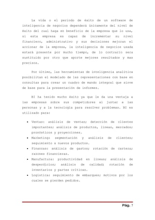 La     vida    o    el   periodo     de       éxito    de    un    software        de
inteligencia de negocios dependerá únicamente del nivel de
éxito del cual haga en beneficio de la empresa que lo usa,
si       esta     empresa         es   capaz       de        incrementar         su       nivel
financiero,            administrativo        y     sus       decisiones         mejoran     el
accionar de la empresa, la inteligencia de negocios usada
estará presente por mucho tiempo, de lo contrario sera
sustituido por otro que aporte mejores resultados y mas
precisos.

         Por último, las herramientas de inteligencia analítica
posibilitan el modelado de las representaciones con base en
consultas para crear un cuadro de mando integral que sirve
de base para la presentación de informes.

         BI ha tenido mucho éxito ya que le da una ventaja a
las      empresas        sobre     sus      competidores         al     juntar        a    las
personas y a la tecnología para resolver problemas. BI es
utilizado para:

     •   Ventas:        análisis       de   ventas;          detección      de    clientes
         importantes; análisis de productos, líneas, mercados;
         pronósticos y proyecciones.
     •   Marketing:          segmentación          y     análisis          de    clientes;
         seguimiento a nuevos productos.
     •   Finanzas:          análisis     de gastos;           rotación de         cartera;
         razones financieras.
     •   Manufactura:          productividad            en    líneas;       análisis        de
         desperdicios;            análisis       de      calidad;          rotación         de
         inventarios y partes críticas.
     •   Logística: seguimiento de embarques; motivos por los
         cuales se pierden pedidos.




                                                                                      Pág. 7
 