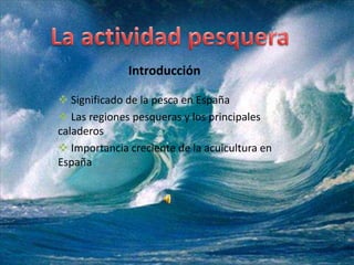 Introducción

 Significado de la pesca en España
 Las regiones pesqueras y los principales
caladeros
 Importancia creciente de la acuicultura en
España
 