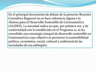 En el principal documento de debate de la presente Reunión
Consultiva Regional no se hace referencia alguna a la
Alianza para el Desarrollo Sostenible de Centroamérica
(ALIDES). La novedad radica en que, por primera vez, y de
conformidad con lo establecido en el Programa 21, se ha
concebido una estrategia integral de desarrollo sostenible en
Centroamérica cuyo objetivo es promover la sostenibilidad
política, económica, social, cultural y ambiental de las
sociedades de esa subregión.
 