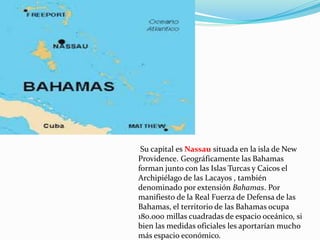 Su capital es Nassau situada en la isla de New
Providence. Geográficamente las Bahamas
forman junto con las Islas Turcas y Caicos el
Archipiélago de las Lacayos , también
denominado por extensión Bahamas. Por
manifiesto de la Real Fuerza de Defensa de las
Bahamas, el territorio de las Bahamas ocupa
180.000 millas cuadradas de espacio oceánico, si
bien las medidas oficiales les aportarían mucho
más espacio económico.
 