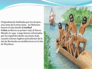 Originalmente habitadas por los lacayos ,
una rama de la etnia taina , las Bahamas
fueron el sitio donde Cristóbal
Colón arribó en su primer viaje al Nuevo
Mundo en 1492. Luego fueron colonizadas
por los españoles desde 1513 hasta 1648,
cuando colonos ingleses procedentes de la
isla de Bermudas se establecieron en la isla
de Eleuthera.
 