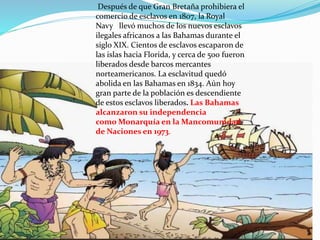 Después de que Gran Bretaña prohibiera el
comercio de esclavos en 1807, la Royal
Navy llevó muchos de los nuevos esclavos
ilegales africanos a las Bahamas durante el
siglo XIX. Cientos de esclavos escaparon de
las islas hacia Florida, y cerca de 500 fueron
liberados desde barcos mercantes
norteamericanos. La esclavitud quedó
abolida en las Bahamas en 1834. Aún hoy
gran parte de la población es descendiente
de estos esclavos liberados. Las Bahamas
alcanzaron su independencia
como Monarquía en la Mancomunidad
de Naciones en 1973.
 