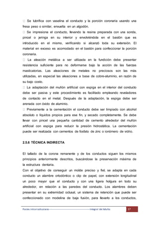 Postes intrarradiculares---------------------------------------------------Integral del Adulto 17
Se lubrifica con vaselina el conducto y la porción coronaria usando una
fresa peso o similar, envuelta en un algodón.
Se impresiona el conducto, llevando la resina preparada con una sonda,
pincel o jeringa en su interior y envolviéndola en el bastón que es
introducido en el mismo, verificando si alcanzó toda su extensión. El
material en exceso es acomodado en el bastón para confeccionar la porción
coronaria.
La aleación metálica a ser utilizada en la fundición debe presentar
resistencia suficiente para no deformarse bajo la acción de las fuerzas
masticatorias. Las aleaciones de metales no preciosos son las más
utilizadas, en especial las aleaciones a base de cobre-aluminio, en razón de
su bajo costo.
La adaptación del muñón artificial con espiga en el interior del conducto
debe ser pasiva y este procedimiento es facilitado empleando reveladores
de contacto en el metal. Después de la adaptación, la espiga debe ser
arenada con óxido de aluminio.
Previamente a la cementación el conducto debe ser limpiado con alcohol
absoluto o líquidos propios para ese fin, y secado completamente. Se debe
llevar con pincel una pequeña cantidad de cemento alrededor del muñón
artificial con espiga para reducir la presión hidrostática. La cementación
puede ser realizada con cementos de fosfato de zinc o ionómero de vidrio.
2.5.6 TÉCNICA INDIRECTA
El tallado de la corona remanente y de los conductos siguen los mismos
principios anteriormente descritos, buscándose la preservación máxima de
la estructura dentaria.
Con el objetivo de conseguir un molde preciso y fiel, se adapta en cada
conducto un alambre ortodóntico o clip de papel, con extensión longitudinal
un poco mayor que el conducto y con una ligera holgura en todo su
alrededor, en relación a las paredes del conducto. Los alambres deben
presentar en su extremidad oclusal, un sistema de retención que puede ser
confeccionado con modelina de baja fusión, para llevarlo a los conductos,
 