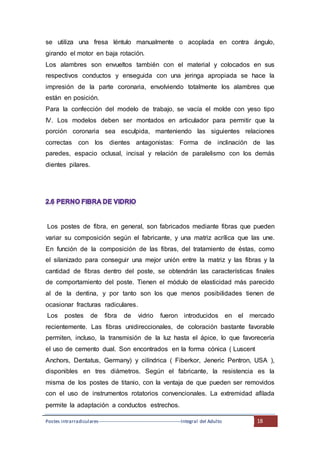 Postes intrarradiculares---------------------------------------------------Integral del Adulto 18
se utiliza una fresa léntulo manualmente o acoplada en contra ángulo,
girando el motor en baja rotación.
Los alambres son envueltos también con el material y colocados en sus
respectivos conductos y enseguida con una jeringa apropiada se hace la
impresión de la parte coronaria, envolviendo totalmente los alambres que
están en posición.
Para la confección del modelo de trabajo, se vacía el molde con yeso tipo
IV. Los modelos deben ser montados en articulador para permitir que la
porción coronaria sea esculpida, manteniendo las siguientes relaciones
correctas con los dientes antagonistas: Forma de inclinación de las
paredes, espacio oclusal, incisal y relación de paralelismo con los demás
dientes pilares.
Los postes de fibra, en general, son fabricados mediante fibras que pueden
variar su composición según el fabricante, y una matriz acrílica que las une.
En función de la composición de las fibras, del tratamiento de éstas, como
el silanizado para conseguir una mejor unión entre la matriz y las fibras y la
cantidad de fibras dentro del poste, se obtendrán las características finales
de comportamiento del poste. Tienen el módulo de elasticidad más parecido
al de la dentina, y por tanto son los que menos posibilidades tienen de
ocasionar fracturas radiculares.
Los postes de fibra de vidrio fueron introducidos en el mercado
recientemente. Las fibras unidireccionales, de coloración bastante favorable
permiten, incluso, la transmisión de la luz hasta el ápice, lo que favorecería
el uso de cemento dual. Son encontrados en la forma cónica ( Luscent
Anchors, Dentatus, Germany) y cilíndrica ( Fiberkor, Jeneric Pentron, USA ),
disponibles en tres diámetros. Según el fabricante, la resistencia es la
misma de los postes de titanio, con la ventaja de que pueden ser removidos
con el uso de instrumentos rotatorios convencionales. La extremidad afilada
permite la adaptación a conductos estrechos.
 