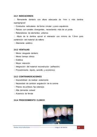 Postes intrarradiculares---------------------------------------------------Integral del Adulto 19
2.6.1 INDICACIONES
Remanente dentario con altura adecuada de 1mm o más dentina
supragingival
Conductos radiculares de forma circular y poco expulsivos
Raíces con canales divergentes, necesitando más de un poste
Retenedores de elementos unitarios
Altura de la dentina apical al retenedor con mínimo de 1.5mm para
contención del material de relleno
Altamente estético
2.6.2 VENTAJAS
Menor desgaste dentario
Menor tiempo clínico
Estética
Mayor retención
Integración del material reconstructor (adhesión)
Procedimiento rápido, sencillo y económico
2.6.3 CONTRAINDICACIONES
Imposibilidad de realizar aislamiento
Necesidad de cambiar angulación de la corona
Pilares de prótesis fija extensas
Alta demanda oclusal
Ausencia de ferrule
2.6.4 PROCEDIMIENTO CLINICO
 