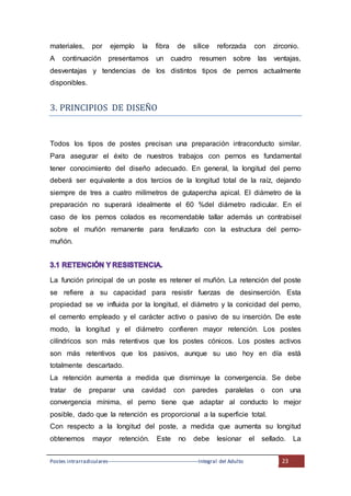 Postes intrarradiculares---------------------------------------------------Integral del Adulto 23
materiales, por ejemplo la fibra de sílice reforzada con zirconio.
A continuación presentamos un cuadro resumen sobre las ventajas,
desventajas y tendencias de los distintos tipos de pernos actualmente
disponibles.
3. PRINCIPIOS DE DISENO
Todos los tipos de postes precisan una preparación intraconducto similar.
Para asegurar el éxito de nuestros trabajos con pernos es fundamental
tener conocimiento del diseño adecuado. En general, la longitud del perno
deberá ser equivalente a dos tercios de la longitud total de la raíz, dejando
siempre de tres a cuatro milímetros de gutapercha apical. El diámetro de la
preparación no superará idealmente el 60 %del diámetro radicular. En el
caso de los pernos colados es recomendable tallar además un contrabisel
sobre el muñón remanente para ferulizarlo con la estructura del perno-
muñón.
La función principal de un poste es retener el muñón. La retención del poste
se refiere a su capacidad para resistir fuerzas de desinserción. Esta
propiedad se ve influida por la longitud, el diámetro y la conicidad del perno,
el cemento empleado y el carácter activo o pasivo de su inserción. De este
modo, la longitud y el diámetro confieren mayor retención. Los postes
cilíndricos son más retentivos que los postes cónicos. Los postes activos
son más retentivos que los pasivos, aunque su uso hoy en día está
totalmente descartado.
La retención aumenta a medida que disminuye la convergencia. Se debe
tratar de preparar una cavidad con paredes paralelas o con una
convergencia mínima, el perno tiene que adaptar al conducto lo mejor
posible, dado que la retención es proporcional a la superficie total.
Con respecto a la longitud del poste, a medida que aumenta su longitud
obtenemos mayor retención. Este no debe lesionar el sellado. La
 