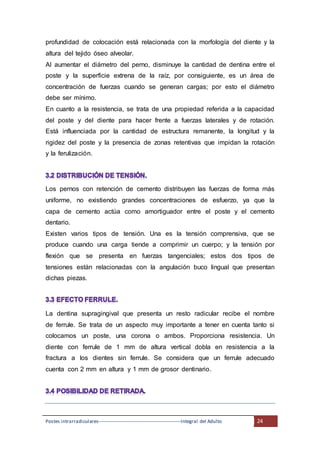Postes intrarradiculares---------------------------------------------------Integral del Adulto 24
profundidad de colocación está relacionada con la morfología del diente y la
altura del tejido óseo alveolar.
Al aumentar el diámetro del perno, disminuye la cantidad de dentina entre el
poste y la superficie extrena de la raíz, por consiguiente, es un área de
concentración de fuerzas cuando se generan cargas; por esto el diámetro
debe ser mínimo.
En cuanto a la resistencia, se trata de una propiedad referida a la capacidad
del poste y del diente para hacer frente a fuerzas laterales y de rotación.
Está influenciada por la cantidad de estructura remanente, la longitud y la
rigidez del poste y la presencia de zonas retentivas que impidan la rotación
y la ferulización.
Los pernos con retención de cemento distribuyen las fuerzas de forma más
uniforme, no existiendo grandes concentraciones de esfuerzo, ya que la
capa de cemento actúa como amortiguador entre el poste y el cemento
dentario.
Existen varios tipos de tensión. Una es la tensión comprensiva, que se
produce cuando una carga tiende a comprimir un cuerpo; y la tensión por
flexión que se presenta en fuerzas tangenciales; estos dos tipos de
tensiones están relacionadas con la angulación buco lingual que presentan
dichas piezas.
La dentina supragingival que presenta un resto radicular recibe el nombre
de ferrule. Se trata de un aspecto muy importante a tener en cuenta tanto si
colocamos un poste, una corona o ambos. Proporciona resistencia. Un
diente con ferrule de 1 mm de altura vertical dobla en resistencia a la
fractura a los dientes sin ferrule. Se considera que un ferrule adecuado
cuenta con 2 mm en altura y 1 mm de grosor dentinario.
 