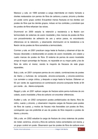 Postes intrarradiculares---------------------------------------------------Integral del Adulto 26
Manocci y cols. en 1999 someten a carga intermitente en medio húmedo a
dientes restaurados con pernos de fibra de carbono y cuarzo; zirconio y dientes
sin poste como grupo control. Encuentran menos fracturas en los dientes con
postes de fibra que los demás grupos, incluso en los controles, y concluían que
los postes de fibra refuerzan las raíces.
Drummond en 2000 estudia la retención y resistencia a la flexión con
termociclado de sistemas de acero inoxidable y tres marcas de postes de fibra
con procedimientos de adhesión de uno y varios pasos, no encontrando
diferencias en la retención, y observando disminución en la resistencia a la
flexión de los postes de fibra sometidos a termociclado.
Cormier y cols. en 2001 practican carga hasta la fractura y observan el tipo de
fracaso (favorable o desfavorable) en postes de acero inoxidable, oro colado y
cuatro marcas de postes de fibra. El sistema de pernos de acero inoxidable
arroja el mayor porcentaje de fracaso, no reparable en su mayor parte; y los de
fibra de vidrio el menor, siendo la mayoría de fracasos de este grupo
reparables.
Butz y cols. en 2001 comparan pernos de oro colado, combinaciones de postes
de titanio y muñones de composite, zirconio-composite, y zirconio-cerámica.
Los someten a carga cíclica, y después a carga hasta la fractura. Obtienen un
63 por ciento de supervivencia en combinación zirconio-composite frente al 94
por ciento…de…titanio-composite.
Raygot y cols. en 2001 aplican cargas de fractura sobre perno-muñones de oro
colado, acero inoxidable y fibra de carbono sin encontrar diferencias.
Acallan y cols. en 2002 compararon postes prefabricados de titanio, fibra de
vidrio, cuarzo y zirconio, y observaron mayores cargas de fracaso para postes
de fibra de cuarzo, y modos de fracaso más favorables con postes de fibra,
concluyendo que era preferible el uso de postes de fibra respecto a postes de
titanio y zirconio.
Ottl y cols. en 2002 estudian la carga de fractura de cinco sistemas de postes
de metal, cerámica, zirconio y fibra de carbono; todos cementados con resina, y
un grupo control sin poste. Observaron que los postes de fibra de carbono eran
 