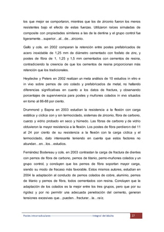Postes intrarradiculares---------------------------------------------------Integral del Adulto 27
los que mejor se comportaron, mientras que los de zirconio fueron los menos
resistentes bajo el efecto de estas fuerzas. Utilizaron raíces simuladas de
composite con propiedades similares a las de la dentina y el grupo control fue
ligeramente…superior…al…de…zirconio.
Gallo y cols. en 2002 comparan la retención entre postes prefabricados de
acero inoxidable de 1,25 mm de diámetro cementado con fosfato de zinc, y
postes de fibra de 1, 1,25 y 1,5 mm cementados con cementos de resina,
contradiciendo la creencia de que los cementos de resina proporcionan más
retención que los tradicionales.
Heydecke y Peters en 2002 realizan un meta análisis de 10 estudios in vitro e
in vivo sobre pernos de oro colado y prefabricados de metal, no hallando
diferencias significativas en cuanto a los datos de fractura, y observando
porcentajes de supervivencia para postes y muñones colados in vivo situados
en torno al 86-88 por ciento.
Drummond y Bapna en 2003 estudian la resistencia a la flexión con carga
estática y cíclica con y sin termociclado, sistemas de zirconio, fibra de carbono,
cuarzo y vidrio probado en seco y húmedo. Las fibras de carbono y de vidrio
obtuvieron la mayor resistencia a la flexión. Los postes de fibra perdieron del 11
al 24 por ciento de su resistencia a la flexión con la carga cíclica y el
termociclado, dato interesante teniendo en cuenta que estos factores no
abundan…en…los…estudios.
Fernández Bodereau y cols. en 2003 contrastan la carga de fractura de dientes
con pernos de fibra de carbono, pernos de titanio, perno-muñones colados y un
grupo control, y concluyen que los pernos de fibra soportan mayor carga,
siendo su modo de fracaso más favorable. Estos mismos autores, estudian en
2004 la adaptación al conducto de pernos colados de cobre, aluminio, pernos
de titanio y pernos de fibra, todos cementados con resina. Concluyen que la
adaptación de los colados es la mejor entre los tres grupos, pero que por su
rigidez y por no permitir una adecuada penetración del cemento, generan
tensiones excesivas que…pueden…fracturar…la…raíz.
 
