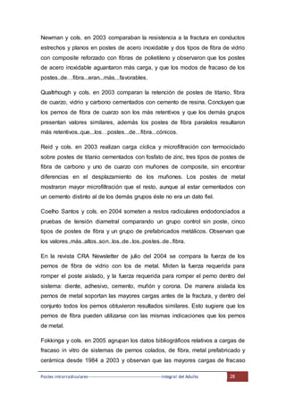 Postes intrarradiculares---------------------------------------------------Integral del Adulto 28
Newman y cols. en 2003 comparaban la resistencia a la fractura en conductos
estrechos y planos en postes de acero inoxidable y dos tipos de fibra de vidrio
con composite reforzado con fibras de polietileno y observaron que los postes
de acero inoxidable aguantaron más carga, y que los modos de fracaso de los
postes..de…fibra...eran...más...favorables.
Qualtrhough y cols. en 2003 comparan la retención de postes de titanio, fibra
de cuarzo, vidrio y carbono cementados con cemento de resina. Concluyen que
los pernos de fibra de cuarzo son los más retentivos y que los demás grupos
presentan valores similares, además los postes de fibra paralelos resultaron
más retentivos..que...los…postes...de...fibra...cónicos.
Reid y cols. en 2003 realizan carga cíclica y microfiltración con termociclado
sobre postes de titanio cementados con fosfato de zinc, tres tipos de postes de
fibra de carbono y uno de cuarzo con muñones de composite, sin encontrar
diferencias en el desplazamiento de los muñones. Los postes de metal
mostraron mayor microfiltración que el resto, aunque al estar cementados con
un cemento distinto al de los demás grupos éste no era un dato fiel.
Coelho Santos y cols. en 2004 someten a restos radiculares endodonciados a
pruebas de tensión diametral comparando un grupo control sin poste, cinco
tipos de postes de fibra y un grupo de prefabricados metálicos. Observan que
los valores..más..altos..son..los..de..los..postes..de..fibra.
En la revista CRA Newsletter de julio del 2004 se compara la fuerza de los
pernos de fibra de vidrio con los de metal. Miden la fuerza requerida para
romper el poste aislado, y la fuerza requerida para romper el perno dentro del
sistema: diente, adhesivo, cemento, muñón y corona. De manera aislada los
pernos de metal soportan las mayores cargas antes de la fractura, y dentro del
conjunto todos los pernos obtuvieron resultados similares. Esto sugiere que los
pernos de fibra pueden utilizarse con las mismas indicaciones que los pernos
de metal.
Fokkinga y cols. en 2005 agrupan los datos bibliográficos relativos a cargas de
fracaso in vitro de sistemas de pernos colados, de fibra, metal prefabricado y
cerámica desde 1984 a 2003 y observan que las mayores cargas de fracaso
 