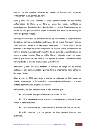 Postes intrarradiculares---------------------------------------------------Integral del Adulto 29
son las de los colados, mientras los modos de fracaso más favorables
corresponden a..los..pernos..de..fibra.
Goto y cols. en 2005 someten a fatiga perno-muñones de oro colado,
prefabricados de titanio y de fibra de vidrio. Los postes metálicos se
cementaron con fosfato de zinc y los de fibra con resina. Concluyeron que los
postes de fibra proporcionaban mayor resistencia; tras ellos los de titanio y por
último los pernos colados.
Por medio de estudios de elementos finitos se ha simulado el comportamiento
de distintos pernos cementados en el interior de las raíces. Asmusen y cols. en
2005 realizaron estudios de elementos finitos para conocer la distribución de
tensiones a lo largo de raíces con pernos de fibra de vidrio, prefabricados de
titanio y zirconio. La distribución de estrés fue en aumento según el material (de
menor a mayor tensión) fibra de vidrio, titanio y zirconio; mayor en postes
cónicos que cilíndricos y se reducía con agentes adhesivos como cementantes,
incrementando el módulo de elasticidad y el diámetro.
Baldissara y cols. en 2006 realizan un análisis de fatiga en 35 dientes
restaurados con pernos colados y pernos de fibra encontrando fallos adhesivos
de..rango..similar.
Bitter y cols. en 2006 comparan la resistencia adhesiva de 200 postes de
zirconio y 60 postes de fibra de vidrio con 6 adhesivos diferentes. Los postes
de fibra..obtuvieron..los..mejores..resultados.
Para resumir, del total de los trabajos in vitro tenemos que:
El 3,12% de los trabajos avala el uso de postes de fibra.
El 1,56% en encuentran que el comportamiento de los postes de fibra es
similar al de los metálicos.
El 1.04% afirman que los postes metálicos resisten más que los de fibra.
El 0,78 observan que los postes de fibra poseen fracasos más
favorables.
 