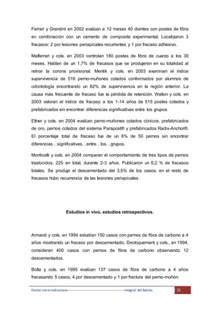 Postes intrarradiculares---------------------------------------------------Integral del Adulto 31
Ferrari y Grandini en 2002 evalúan a 12 meses 40 dientes con postes de fibra
en combinación con un cemento de composite experimental. Localizaron 3
fracasos: 2 por lesiones periapicales recurrentes y 1 por fracaso adhesivo.
Malferrari y cols. en 2003 controlan 180 postes de fibra de cuarzo a los 30
meses. Hablan de un 1,7% de fracasos que se produjeron en su totalidad al
retirar la corona provisional. Mentik y cols. en 2003 examinan el índice
supervivencia de 516 perno-muñones colados conformados por alumnos de
odontología encontrando un 82% de supervivencia en la región anterior. La
causa más frecuente de fracaso fue la pérdida de retención. Walton y cols. en
2003 valoran el índice de fracaso a los 1-14 años de 515 postes colados y
prefabricados sin encontrar diferencias significativas entre los grupos.
Ellner y cols. en 2004 evalúan perno-muñones colados cónicos, prefabricados
de oro, pernos colados del sistema Parapost® y prefabricados Radix-Anchor®.
El porcentaje total de fracaso fue de un 6% de 50 pernos sin encontrar
diferencias…significativas…entre…los…grupos.
Monticelli y cols. en 2004 comparan el comportamiento de tres tipos de pernos
traslúcidos, 225 en total, durante 2-3 años. Publicaron un 6,2 % de fracasos
totales. Se produjo el descementado del 3,5% de los casos; en el resto de
fracasos hubo recurrencia de las lesiones periapicales.
Estudios in vivo, estudios retrospectivos.
Armand y cols. en 1994 estudian 150 casos con pernos de fibra de carbono a 4
años mostrando un fracaso por descementado. Decloquement y cols., en 1994,
consideran 400 casos con pernos de fibra de carbono observando 12
descementados.
Bolla y cols. en 1995 evalúan 137 casos de fibra de carbono a 4 años
fracasando 5 casos, 4 por descementado y 1 por fractura del perno-muñón.
 