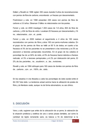 Postes intrarradiculares---------------------------------------------------Integral del Adulto 32
Dallari y Rovatti en 1996 vigilan 350 casos durante 6 años de reconstrucciones
con pernos de fibra de carbono, encontrando un fracaso por descementado.
Fredrickson y cols. en 1998 presentan 236 casos con pernos de fibra de
carbono a 2-3 años. Observan 5 fallos no relacionados con los postes.
Ferrari y cols. en 2000 investigan 1.304 casos de 1-6 años, 804 de fibra de
carbono, y 454 de fibra de vidrio. Localizan 25 fracasos por descementado y 16
no…relacionados…con…el…poste.
Ferrari y cols. en 2000 realizan el seguimiento a 4 años de 100 casos
reconstruidos con pernos de fibra y otros 100 con perno-muñones colados. En
el grupo de los pernos de fibra se halló un 95 % de éxitos, en cuanto a los
fracasos el 3% de los pacientes no se presentaron a las revisiones y un 2% se
asociaron a lesiones periapicales recurrentes. En el grupo de los colados el
porcentaje fue de un 84% de éxito, el 9% de fracasos fueron debidos a fractura
radicular, el 3% a lesiones periapicales y el 2% por dislocación del perno. El
2%..de..los..pacientes…no…acudieron…a…las…revisiones.
Rovatti y cols. en 1994 atribuyen para 160 casos de dientes con pernos de fibra
de…carbono…con…un…100%...de…éxito.
En los estudios in vivo llevados a cabo los porcentajes de éxito oscilan entre el
84-100 %de éxito. La tendencia actual camina hacia la utilización de postes de
fibra, y la literatura avala, aunque no de forma abrumadora, su uso clínico.
5. DISCUSIÓN
Vera y cols, sugieren que antes de la colocación de un perno, la valoración de
la situación protésica y estética de una o varias piezas dentales, así como la
cantidad de tejido remanente sano, es básica a fin de determinar si la
 