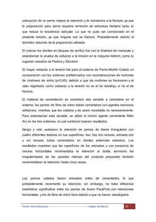 Postes intrarradiculares---------------------------------------------------Integral del Adulto 33
colocación de un perno mejora la retención y la resistencia a la fractura; ya que
la preparación para perno requiere remoción de estructura dentaria sana, lo
que reduce la resistencia radicular. Lo que no pudo ser corroborado en el
presente estudio, ya que ninguna raíz se fracturó. Probablemente debido al
diámetro reducido de la preparación utilizada.
El colocar los dientes en bloques de acrílico fue con la finalidad de manipular y
estandarizar la prueba de esfuerzo a la tensión en la máquina Instrom, como lo
sugieren estudios de Pereira y Stockton.
El mayor esfuerzo a la tensión fué para el sistema de Perno-Muñón Colado en
comparación con los sistemas prefabricados con reconstrucciones de muñones
de ionómero de vidrio (p<0.05); debido a que los muñones se fracturaron y el
valor registrado como esfuerzo a la tensión no es el de desalojo, si no el de
fractura.
El material de cementación se considera otra variable a considerar en el
sistema; los pernos de fibra de vidrio deben cementarse con agentes resinosos
adhesivos, mientras que los colados y de acero inoxidable no necesariamente.
Para estandarizar esta variable, se utilizó el mismo agente cementante Relix
Arc en los tres sistemas, el cual evidenció buenos resultados.
Nergiz y cols, evaluaron la retención de pernos de titanio triangulares con
cuatro diferentes texturas en sus superficies: liso, liso con ranuras, arenado con
y sin ranuras, todos cementados en dientes anteriores extraídos. Los
resultados muestran que las superficies de los arenados y con presencia de
ranuras horizontales incrementaba la retención al doble; asimismo las
irregularidades de las paredes internas del conducto preparado también
incrementaban la retención hasta cinco veces.
Los pernos colados fueron arenados antes de cementarlos, lo que
probablemente incrementó su retención, sin embargo, no hubo diferencia
estadística significativa entre los pernos de Acero ParaPost con retenciones
horizontales y los de fibra de vidrio lisos debido a que no fueron desalojados.
 