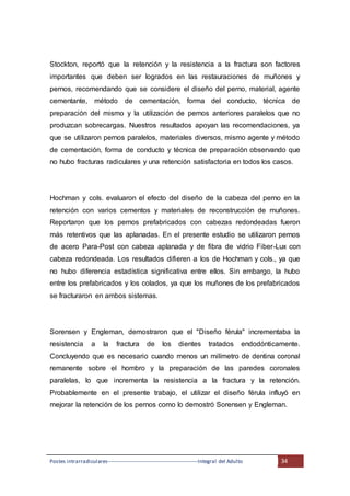 Postes intrarradiculares---------------------------------------------------Integral del Adulto 34
Stockton, reportó que la retención y la resistencia a la fractura son factores
importantes que deben ser logrados en las restauraciones de muñones y
pernos, recomendando que se considere el diseño del perno, material, agente
cementante, método de cementación, forma del conducto, técnica de
preparación del mismo y la utilización de pernos anteriores paralelos que no
produzcan sobrecargas. Nuestros resultados apoyan las recomendaciones, ya
que se utilizaron pernos paralelos, materiales diversos, mismo agente y método
de cementación, forma de conducto y técnica de preparación observando que
no hubo fracturas radiculares y una retención satisfactoria en todos los casos.
Hochman y cols. evaluaron el efecto del diseño de la cabeza del perno en la
retención con varios cementos y materiales de reconstrucción de muñones.
Reportaron que los pernos prefabricados con cabezas redondeadas fueron
más retentivos que las aplanadas. En el presente estudio se utilizaron pernos
de acero Para-Post con cabeza aplanada y de fibra de vidrio Fiber-Lux con
cabeza redondeada. Los resultados difieren a los de Hochman y cols., ya que
no hubo diferencia estadística significativa entre ellos. Sin embargo, la hubo
entre los prefabricados y los colados, ya que los muñones de los prefabricados
se fracturaron en ambos sistemas.
Sorensen y Engleman, demostraron que el "Diseño férula" incrementaba la
resistencia a la fractura de los dientes tratados endodónticamente.
Concluyendo que es necesario cuando menos un milímetro de dentina coronal
remanente sobre el hombro y la preparación de las paredes coronales
paralelas, lo que incrementa la resistencia a la fractura y la retención.
Probablemente en el presente trabajo, el utilizar el diseño férula influyó en
mejorar la retención de los pernos como lo demostró Sorensen y Engleman.
 
