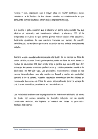 Postes intrarradiculares---------------------------------------------------Integral del Adulto 35
Pereira y cols., reportaron que a mayor altura del muñón dentinario mayor
resistencia a la fractura de los dientes tratados endodónticamente lo que
concuerda con los resultados obtenidos en el presente trabajo.
Del Castillo y cols., sugieren que al elaborar un perno-muñón colado hay que
eliminar el separador del investimento utilizado y disminuir 200 °C la
temperatura de fusión, lo que permite pernos-muñón colados más pequeños,
fácilmente ajustables, lo que previene fracturas por exceso de presión
intraconducto, por lo que se justifica la utilización de esta técnica en el presente
estudio.
Galhano y cols., reportaron la resistencia a la flexión de los pernos: de fibra de
vidrio, carbón y cuarzo. Concluyeron que los pernos de fibra de vidrio tienen un
modulo de elasticidad (20 Gpa) similar al de la dentina que es de (18 Gpa). Sin
embargo, los pernos metálicos prefabricados y colados presentan módulos de
elasticidad de 150-200 Gpa. Los principales requerimientos clínicos de los
pernos intraradiculares son alta resistencia flexural y módulo de elasticidad
cercano al de la dentina. Nuestros resultados concuerdan con los autores en
recomendar los pernos de Fibra de vidrio, adicionalmente tienen la ventaja de
que pueden removidos y sustituidos en caso de fractura.
Los resultados revelaron que la preparación del muñón con el diseño de efecto
de férula, con pernos paralelos, de diámetro reducido, con un agente
cementante resinoso, sin importar el material del perno, no provocaron
fracturas radiculares.
 